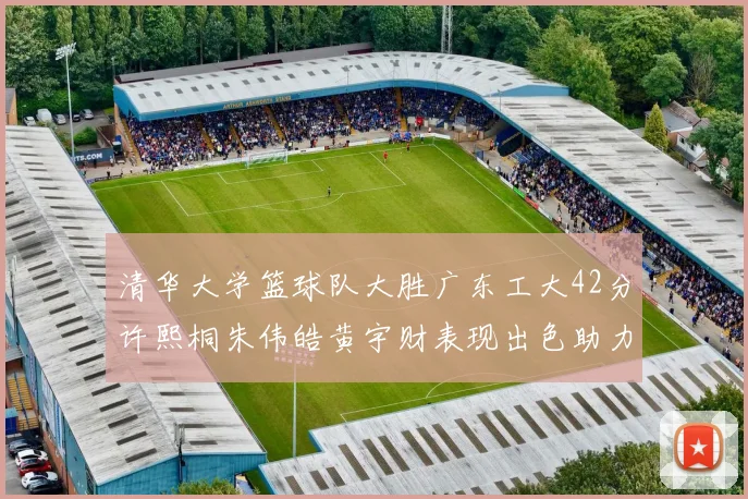 清华大学篮球队大胜广东工大42分许熙桐朱伟皓黄宇财表现出色助力胜利