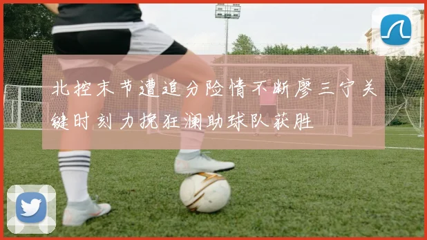 北控末节遭追分险情不断廖三宁关键时刻力挽狂澜助球队获胜