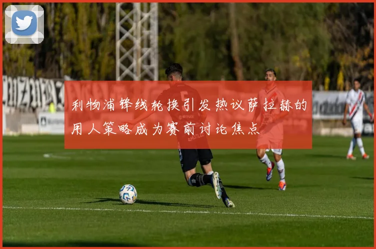 利物浦锋线轮换引发热议萨拉赫的用人策略成为赛前讨论焦点