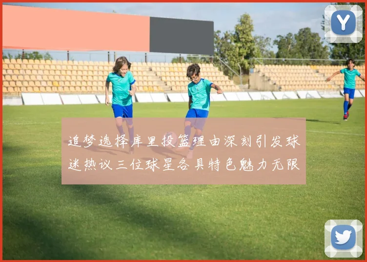 追梦选择库里投篮理由深刻引发球迷热议三位球星各具特色魅力无限
