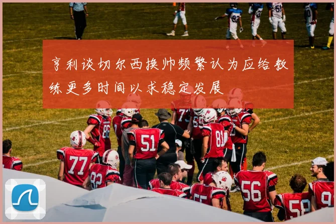 亨利谈切尔西换帅频繁认为应给教练更多时间以求稳定发展