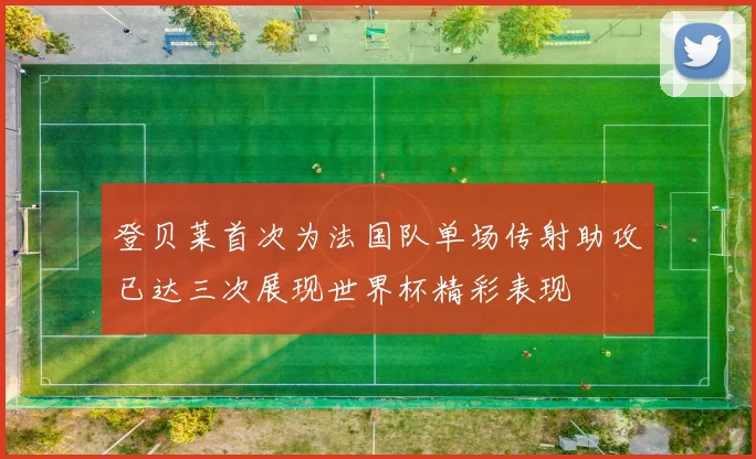 登贝莱首次为法国队单场传射助攻已达三次展现世界杯精彩表现