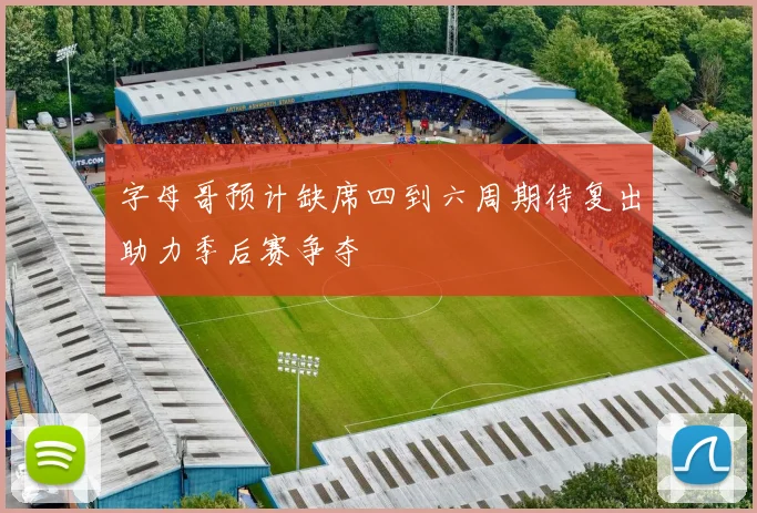 字母哥预计缺席四到六周期待复出助力季后赛争夺