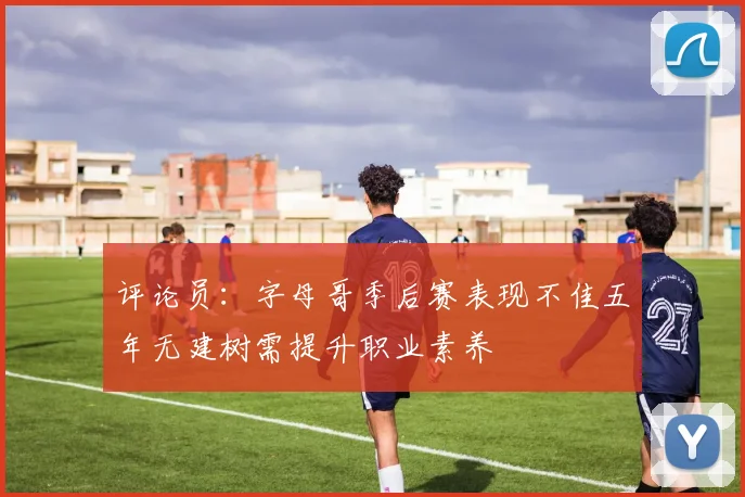 评论员：字母哥季后赛表现不佳五年无建树需提升职业素养