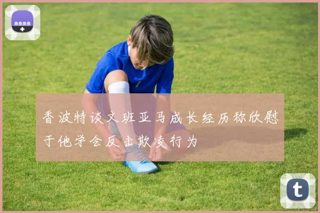 香波特谈文班亚马成长经历称欣慰于他学会反击欺凌行为