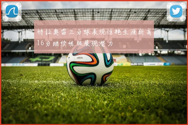特拉奥雷三分球表现惊艳生涯新高16分继续练级展现潜力