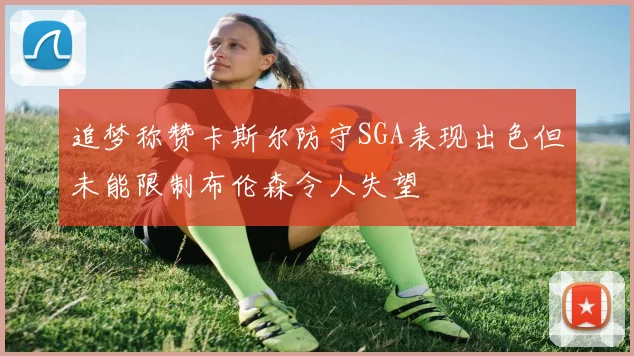 追梦称赞卡斯尔防守SGA表现出色但未能限制布伦森令人失望
