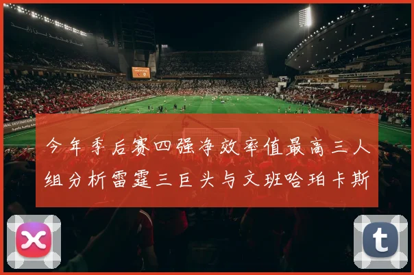 今年季后赛四强净效率值最高三人组分析雷霆三巨头与文班哈珀卡斯尔的表现对比