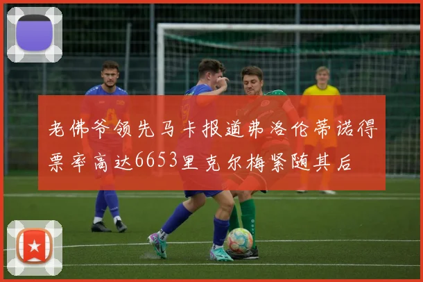 老佛爷领先马卡报道弗洛伦蒂诺得票率高达6653里克尔梅紧随其后