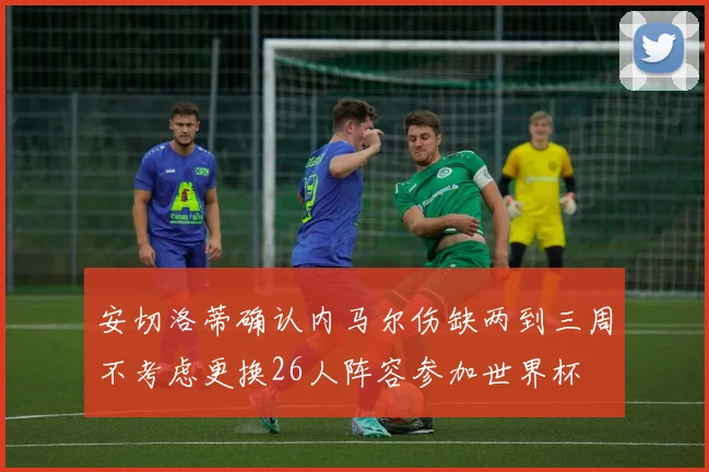 安切洛蒂确认内马尔伤缺两到三周不考虑更换26人阵容参加世界杯