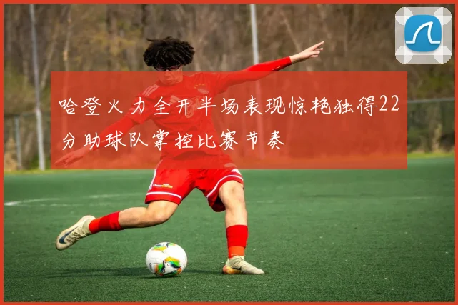 哈登火力全开半场表现惊艳独得22分助球队掌控比赛节奏