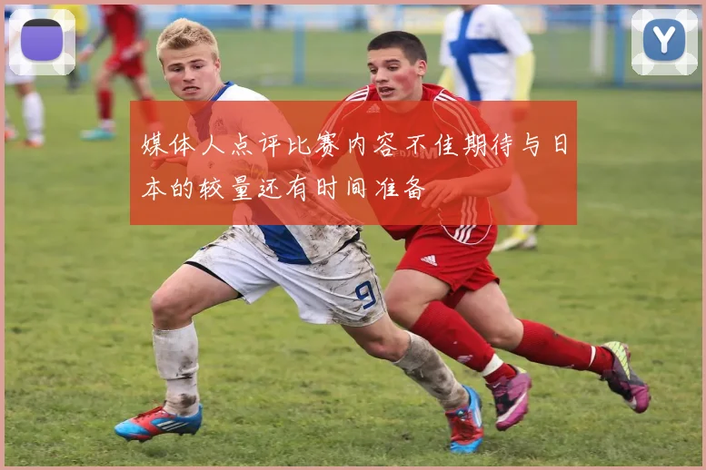 媒体人点评比赛内容不佳期待与日本的较量还有时间准备