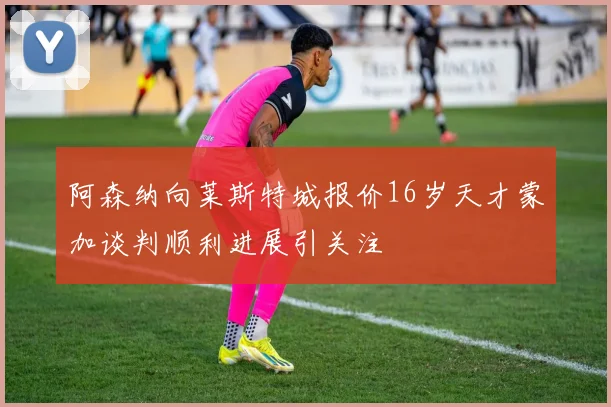 阿森纳向莱斯特城报价16岁天才蒙加谈判顺利进展引关注