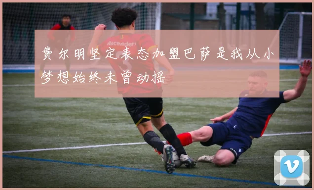 费尔明坚定表态加盟巴萨是我从小梦想始终未曾动摇