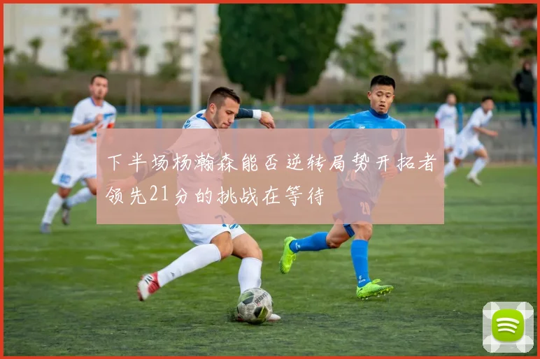 下半场杨瀚森能否逆转局势开拓者领先21分的挑战在等待