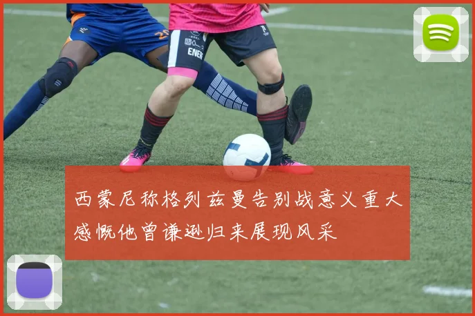 西蒙尼称格列兹曼告别战意义重大感慨他曾谦逊归来展现风采