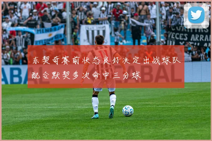 东契奇赛前状态良好决定出战球队配合默契多次命中三分球