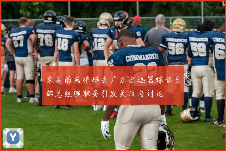 朱芳雨或将辞去广东宏远篮球俱乐部总经理职务引发关注与讨论