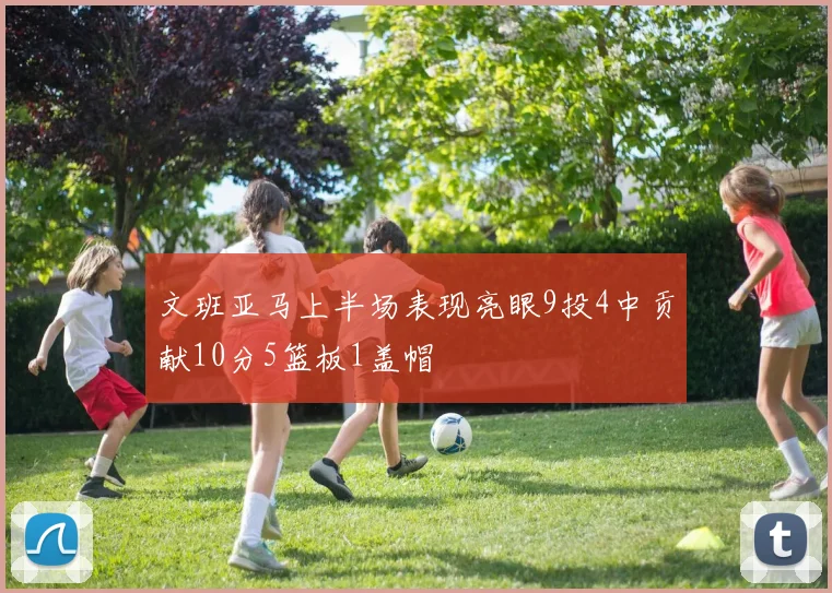 文班亚马上半场表现亮眼9投4中贡献10分5篮板1盖帽