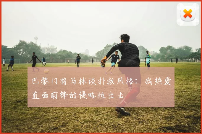 巴黎门将马林谈扑救风格：我热爱直面前锋的侵略性出击