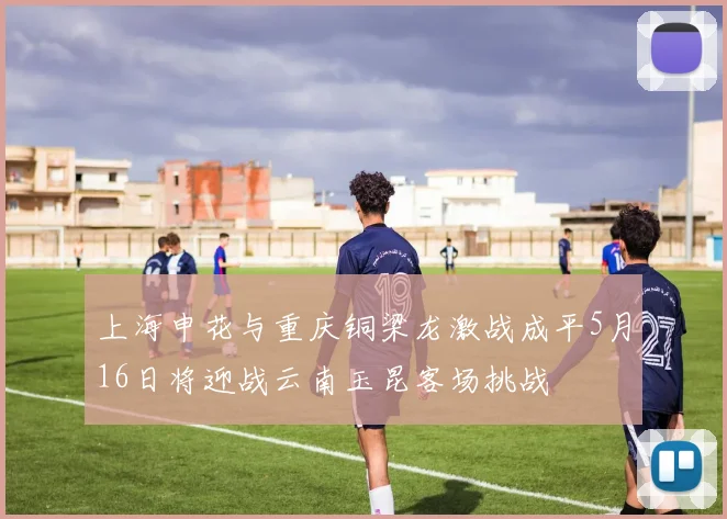 上海申花与重庆铜梁龙激战成平5月16日将迎战云南玉昆客场挑战