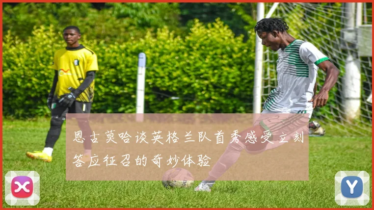 恩古莫哈谈英格兰队首秀感受立刻答应征召的奇妙体验