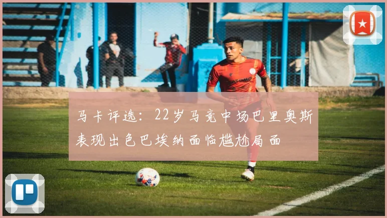 马卡评选：22岁马竞中场巴里奥斯表现出色巴埃纳面临尴尬局面