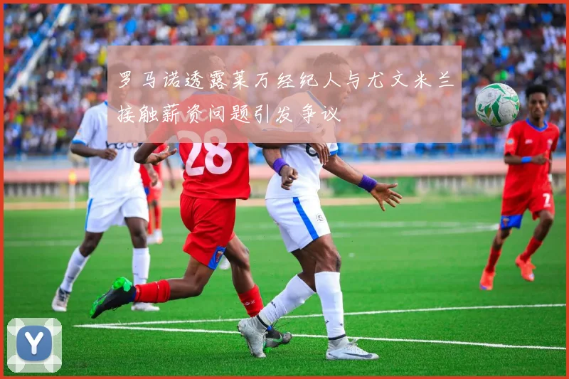 罗马诺透露莱万经纪人与尤文米兰接触薪资问题引发争议