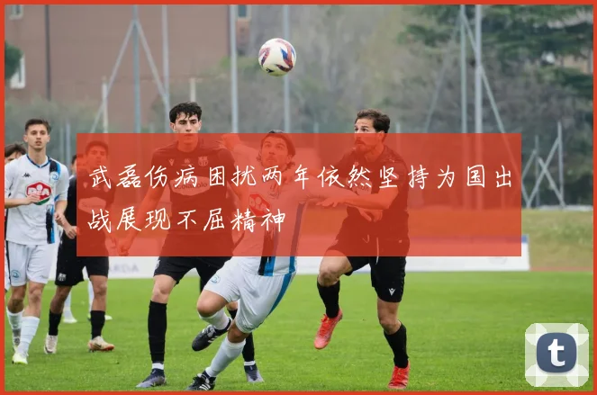 武磊伤病困扰两年依然坚持为国出战展现不屈精神