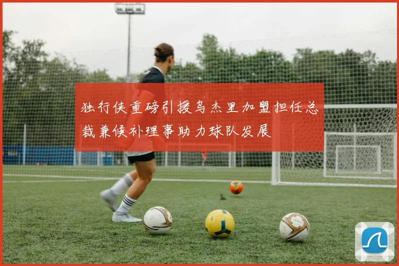 独行侠重磅引援乌杰里加盟担任总裁兼候补理事助力球队发展