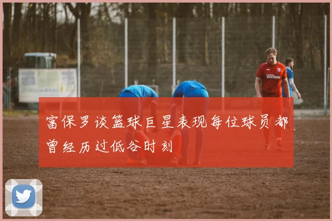 富保罗谈篮球巨星表现每位球员都曾经历过低谷时刻