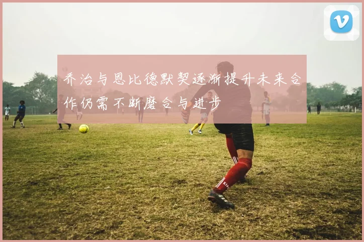 乔治与恩比德默契逐渐提升未来合作仍需不断磨合与进步