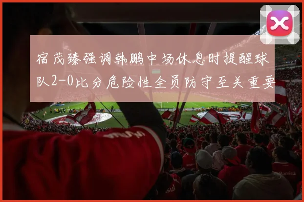 宿茂臻强调韩鹏中场休息时提醒球队2-0比分危险性全员防守至关重要