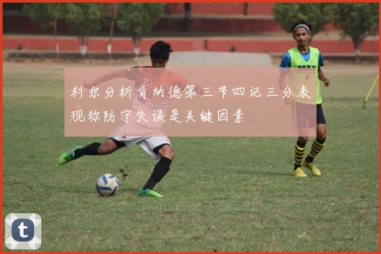 科尔分析肯纳德第三节四记三分表现称防守失误是关键因素