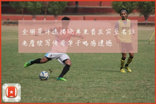 全明星评选揭晓库里首发实至名归老詹续写传奇华子略感遗憾