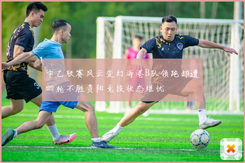 中乙联赛风云变幻海港B队领跑却遭四轮不胜贵阳竞技状态堪忧