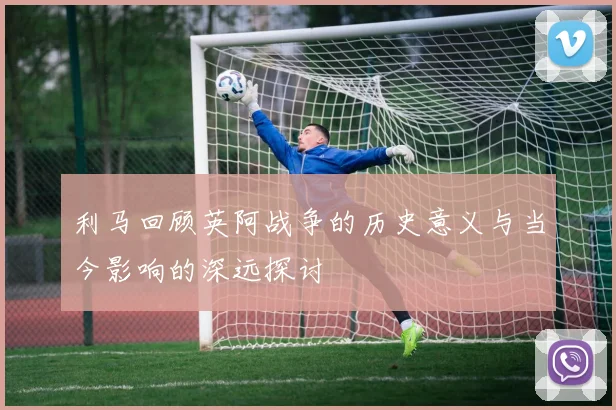 利马回顾英阿战争的历史意义与当今影响的深远探讨