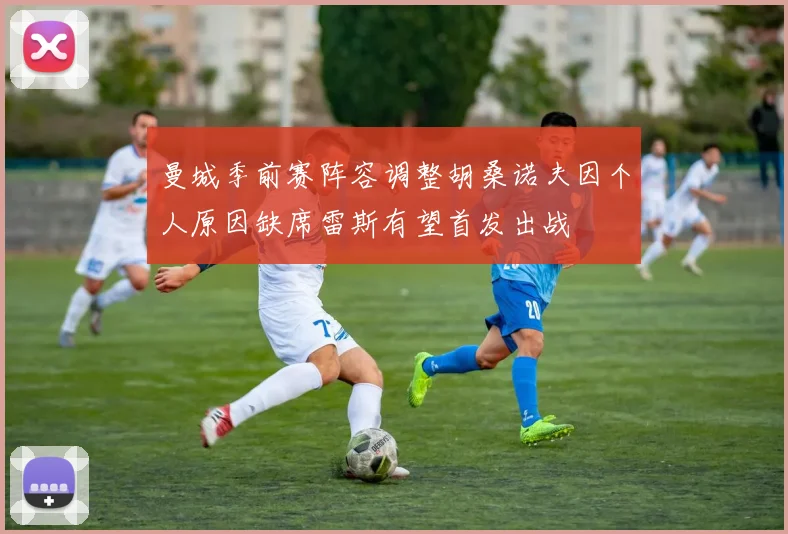 曼城季前赛阵容调整胡桑诺夫因个人原因缺席雷斯有望首发出战