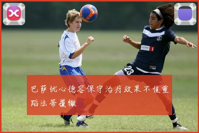 巴萨忧心德容保守治疗效果不佳重蹈法蒂覆辙