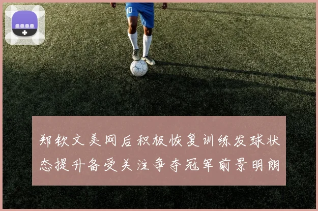 郑钦文美网后积极恢复训练发球状态提升备受关注争夺冠军前景明朗