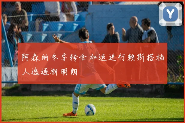 阿森纳冬季转会加速进行赖斯搭档人选逐渐明朗